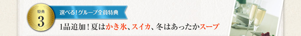 特典３ 選べる！グループ全員特典 1品追加！ 夏はかき氷、スイカ、冬はあったかスープ