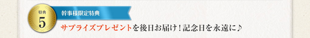 特典５ 幹事様限定特典 サプライズプレゼントを後日お届け！ 記念日を永遠に♪