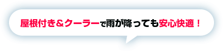 屋根付き＆クーラーで雨が降っても安心快適！