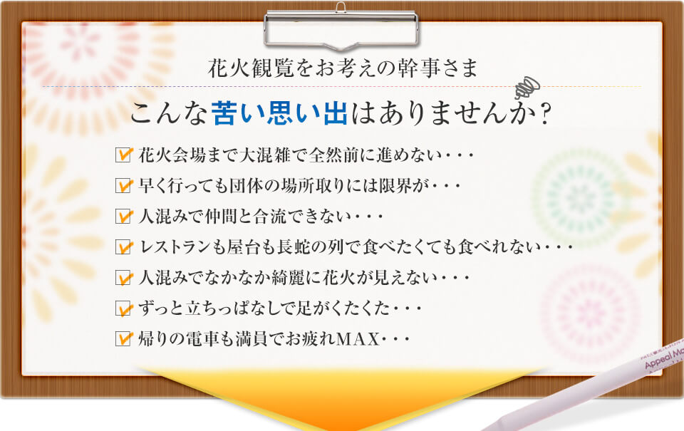 花火会場まで大混雑で進めない・・・早く行っても団体の場所取りには限界が・・・人混みで仲間と合流できない・・・レストランも屋台も長蛇の列で食べたくても食べれない・・・人混みでなかなか綺麗に花火が見えない・・・ずっと立ちっぱなしで足がくたくた・・・帰りの電車も満員でお疲れＭＡＸ・・・