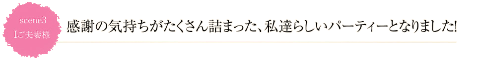 scene3 感謝の気持ちがたくさん詰まった、私達らしいパーティーとなりました!