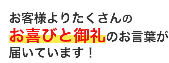 お客様よりたくさんのお喜びと御礼のお言葉が届いています！