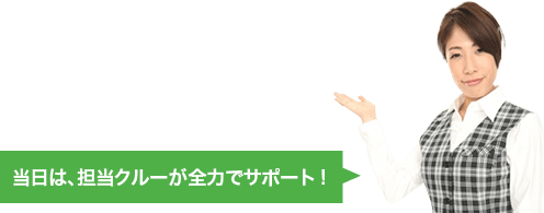 当日は、担当クルーが全力でサポート!