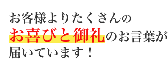 お客様よりたくさんのお喜びと御礼のお言葉が届いています！