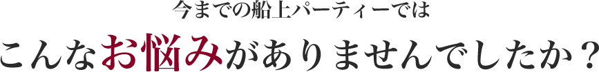 今までの船上パーティーではこんなお悩みがありませんでしたか？