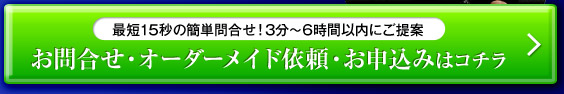 最短15秒の簡単問合せ！3分～6時間以内にご提案 お問合せ・オーダーメイド依頼・お申込みはコチラ