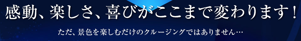 感動、楽しさ、喜びがここまで変わります！ただ、景色を楽しむだけのクルージングではありません…