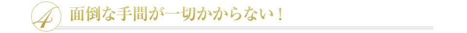 4 面倒な手間が一切かからない！