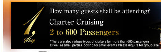 1.Ship How manyguests shall be attending? Charter Cruising 2 to 600 Passengers there are also various types of cruisers for more than 600 passengers as well as small parties looking for small events. Please inquire for froup size.