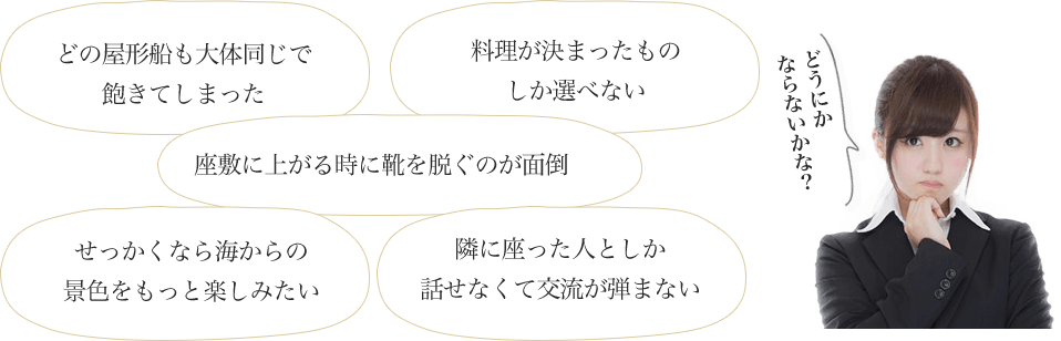 どの屋形船も大体同じで飽きてしまった、料理が決まったものしか選べない、座敷に上がる時に靴を脱ぐのが面倒、せっかくなら海からの景色をもっと楽しみたい、隣に座った人としか話せなくて交流が弾まない