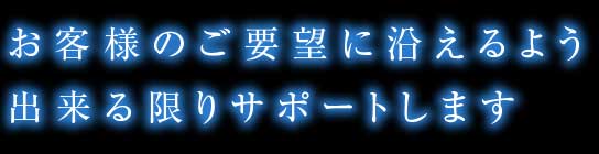 お客様のご要望に沿えるよう出来る限りサポートします