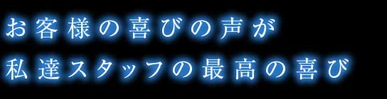 お客様の喜びの声が私達スタッフの最高の喜び