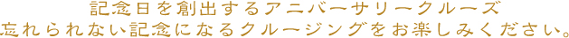 記念日を創出するアニバーサリークルーズ忘れられない記念になるクルージングをお楽しみください