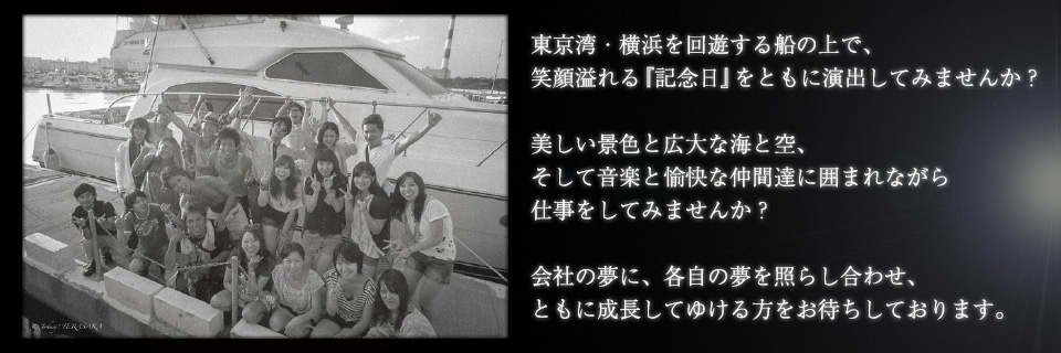 東京湾・横浜を回遊する船の上で笑顔溢れる「記念日」をともに演出してみませんか？美しい景色と広大な海と空、そして音楽と愉快な仲間達に囲まれながら仕事をしてみませんか？会社の夢に、各自の夢を照らし合わせ、ともに成長してゆける方をお待ちしております。