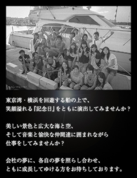 東京湾・横浜を回遊する船の上で笑顔溢れる「記念日」をともに演出してみませんか？美しい景色と広大な海と空、そして音楽と愉快な仲間達に囲まれながら仕事をしてみませんか？会社の夢に、各自の夢を照らし合わせ、ともに成長してゆける方をお待ちしております。